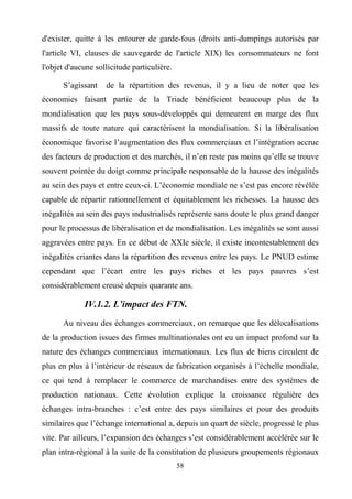 58
d'exister, quitte à les entourer de garde-fous (droits anti-dumpings autorisés par
l'article VI, clauses de sauvegarde de l'article XIX) les consommateurs ne font
l'objet d'aucune sollicitude particulière.
S’agissant de la répartition des revenus, il y a lieu de noter que les
économies faisant partie de la Triade bénéficient beaucoup plus de la
mondialisation que les pays sous-développés qui demeurent en marge des flux
massifs de toute nature qui caractérisent la mondialisation. Si la libéralisation
économique favorise l’augmentation des flux commerciaux et l’intégration accrue
des facteurs de production et des marchés, il n’en reste pas moins qu’elle se trouve
souvent pointée du doigt comme principale responsable de la hausse des inégalités
au sein des pays et entre ceux-ci. L’économie mondiale ne s’est pas encore révélée
capable de répartir rationnellement et équitablement les richesses. La hausse des
inégalités au sein des pays industrialisés représente sans doute le plus grand danger
pour le processus de libéralisation et de mondialisation. Les inégalités se sont aussi
aggravées entre pays. En ce début de XXIe siècle, il existe incontestablement des
inégalités criantes dans la répartition des revenus entre les pays. Le PNUD estime
cependant que l’écart entre les pays riches et les pays pauvres s’est
considérablement creusé depuis quarante ans.
IV.1.2. L’impact des FTN.
Au niveau des échanges commerciaux, on remarque que les délocalisations
de la production issues des firmes multinationales ont eu un impact profond sur la
nature des échanges commerciaux internationaux. Les flux de biens circulent de
plus en plus à l’intérieur de réseaux de fabrication organisés à l’échelle mondiale,
ce qui tend à remplacer le commerce de marchandises entre des systèmes de
production nationaux. Cette évolution explique la croissance régulière des
échanges intra-branches : c’est entre des pays similaires et pour des produits
similaires que l’échange international a, depuis un quart de siècle, progressé le plus
vite. Par ailleurs, l’expansion des échanges s’est considérablement accélérée sur le
plan intra-régional à la suite de la constitution de plusieurs groupements régionaux
 