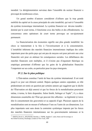 60
mondial. La déréglementation survenue dans l’ensemble du secteur financier a
provoqué de nombreuses crises.
Un grand nombre d’auteurs considèrent d’ailleurs que la trop grande
mobilité du capital est la cause principale de cette instabilité, qui nuit à l’ensemble
du système économique international. Le système financier est devenu instable :
dominé par le court terme, il fonctionne avec des bulles et des effondrements. La
concurrence entre opérateurs de court terme provoque un sur-ajustement
permanent.
La financiarisation des économies signifie une plus grande instabilité: les
chocs se transmettant à la fois à l’investissement et à la consommation.
L’instabilité inhérente des marchés financiers internationaux implique des coûts
importants pour des petits pays qui ont peu de moyens soit pour prévenir une crise
financière soit pour en atténuer les conséquences sociales. Les défaillances des
marchés financiers sont multiples, et il n’existe pas d’argument théorique ou
empirique permettant d’affirmer que les gains de la globalisation financière
l’emportent sur ses coûts, en particulier pour les pays émergents.
IV.2. Sur le plan politique
L’État-nation constitue l’unité de base du système international. Il est resté
jusqu’à ce jour son élément central. Depuis quelques années cependant, ce rôle
prédominant est remis en question par certains auteurs qui suggèrent que le déclin
de l’État-nation est déjà amorcé et que les forces de la mondialisation pourraient
même, à terme, le faire disparaître. Selon Smith, Solinger et Topik15
, il y a deux
dimensions essentielles de l’État qui peuvent être affectées : sa légitimité (c’est-à-
dire le consentement des gouvernés) et sa capacité d’agir. Plusieurs aspects de la
mondialisation sont en mesure d’influencer l’une ou l’autre de ces dimensions. Les
plus importants sont sans doute la contrainte systémique imposée par les forces
des marchés financiers internationaux sur les gouvernements nationaux et la
15
-SMITH, David A., SOLINGER, Dorothy J., TOPIK, Stephen C. (eds), States and Sovereingty in
the Global Economy, Routledge, Londres et New York, 1999
 
