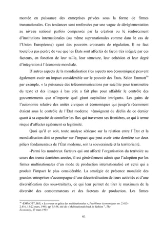 61
montée en puissance des entreprises privées sous la forme de firmes
transnationales. Ces tendances sont renforcées par une vague de déréglementation
au niveau national parfois compensée par la création ou le renforcement
d’institutions internationales (ou même supranationales comme dans le cas de
l’Union Européenne) ayant des pouvoirs croissants de régulation. Il ne faut
toutefois pas perdre de vue que les États sont affectés de façon très inégale par ces
facteurs, en fonction de leur taille, leur structure, leur cohésion et leur degré
d’intégration à l’économie mondiale.
D’autres aspects de la mondialisation (les aspects non économiques) peuvent
également avoir un impact considérable sur le pouvoir des États. Selon Emmott16
par exemple, « la puissance des télécommunications par satellite pour transmettre
du texte et des images à bas prix a fait plus pour affaiblir le contrôle des
gouvernements que n’importe quel géant capitaliste intrigant». Les gains de
l’autonomie relative des unités civiques et économiques qui jusqu’à récemment
étaient sous le contrôle de l’État moderne témoignent du déclin de ce dernier
quant à sa capacité de contrôler les flux qui traversent ses frontières, ce qui à terme
risque d’affecter également sa légitimité.
Quoi qu’il en soit, toute analyse sérieuse sur la relation entre l’État et la
mondialisation doit se pencher sur l’impact que peut avoir cette dernière sur deux
piliers fondamentaux de l’État moderne, soit la souveraineté et la territorialité.
-Parmi les nombreux facteurs qui ont affecté l’organisation du territoire au
cours des trente dernières années, il est généralement admis que l’adoption par les
firmes multinationales d’un mode de production internationalisé est celui qui a
produit l’impact le plus considérable. La stratégie de présence mondiale des
grandes entreprises s’accompagne d’une décentralisation de leurs activités et d’une
diversification des sous-traitants, ce qui leur permet de tirer le maximum de la
diversité des consommateurs et des facteurs de production. Les firmes
16
-EMMOTT, Bill, « Le retour en grâce des multinationales », Problèmes économiques no. 2.415-
2.416, 15-22 mars, 1995, pp. 55-58, tiré de « Multinationals back in fashion ”, The
Economist, 27 mars 1993
 