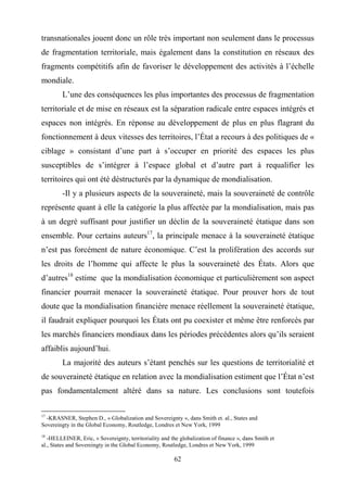 62
transnationales jouent donc un rôle très important non seulement dans le processus
de fragmentation territoriale, mais également dans la constitution en réseaux des
fragments compétitifs afin de favoriser le développement des activités à l’échelle
mondiale.
L’une des conséquences les plus importantes des processus de fragmentation
territoriale et de mise en réseaux est la séparation radicale entre espaces intégrés et
espaces non intégrés. En réponse au développement de plus en plus flagrant du
fonctionnement à deux vitesses des territoires, l’État a recours à des politiques de «
ciblage » consistant d’une part à s’occuper en priorité des espaces les plus
susceptibles de s’intégrer à l’espace global et d’autre part à requalifier les
territoires qui ont été déstructurés par la dynamique de mondialisation.
-Il y a plusieurs aspects de la souveraineté, mais la souveraineté de contrôle
représente quant à elle la catégorie la plus affectée par la mondialisation, mais pas
à un degré suffisant pour justifier un déclin de la souveraineté étatique dans son
ensemble. Pour certains auteurs17
, la principale menace à la souveraineté étatique
n’est pas forcément de nature économique. C’est la prolifération des accords sur
les droits de l’homme qui affecte le plus la souveraineté des États. Alors que
d’autres18
estime que la mondialisation économique et particulièrement son aspect
financier pourrait menacer la souveraineté étatique. Pour prouver hors de tout
doute que la mondialisation financière menace réellement la souveraineté étatique,
il faudrait expliquer pourquoi les États ont pu coexister et même être renforcés par
les marchés financiers mondiaux dans les périodes précédentes alors qu’ils seraient
affaiblis aujourd’hui.
La majorité des auteurs s’étant penchés sur les questions de territorialité et
de souveraineté étatique en relation avec la mondialisation estiment que l’État n’est
pas fondamentalement altéré dans sa nature. Les conclusions sont toutefois
17
-KRASNER, Stephen D., « Globalization and Sovereignty », dans Smith et. al., States and
Sovereingty in the Global Economy, Routledge, Londres et New York, 1999
18
-HELLEINER, Eric, « Sovereignty, territoriality and the globalization of finance », dans Smith et
al., States and Sovereingty in the Global Economy, Routledge, Londres et New York, 1999
 