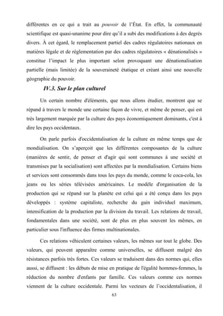 63
différentes en ce qui a trait au pouvoir de l’État. En effet, la communauté
scientifique est quasi-unanime pour dire qu’il a subi des modifications à des degrés
divers. À cet égard, le remplacement partiel des cadres régulatoires nationaux en
matières légale et de réglementation par des cadres régulatoires « dénationalisés »
constitue l’impact le plus important selon provoquant une dénationalisation
partielle (mais limitée) de la souveraineté étatique et créant ainsi une nouvelle
géographie du pouvoir.
IV.3. Sur le plan culturel
Un certain nombre d'éléments, que nous allons étudier, montrent que se
répand à travers le monde une certaine façon de vivre, et même de penser, qui est
très largement marquée par la culture des pays économiquement dominants, c'est à
dire les pays occidentaux.
On parle parfois d'occidentalisation de la culture en même temps que de
mondialisation. On s’aperçoit que les différentes composantes de la culture
(manières de sentir, de penser et d'agir qui sont communes à une société et
transmises par la socialisation) sont affectées par la mondialisation. Certains biens
et services sont consommés dans tous les pays du monde, comme le coca-cola, les
jeans ou les séries télévisées américaines. Le modèle d'organisation de la
production qui se répand sur la planète est celui qui a été conçu dans les pays
développés : système capitaliste, recherche du gain individuel maximum,
intensification de la production par la division du travail. Les relations de travail,
fondamentales dans une société, sont de plus en plus souvent les mêmes, en
particulier sous l'influence des firmes multinationales.
Ces relations véhiculent certaines valeurs, les mêmes sur tout le globe. Des
valeurs, qui peuvent apparaître comme universelles, se diffusent malgré des
résistances parfois très fortes. Ces valeurs se traduisent dans des normes qui, elles
aussi, se diffusent : les débuts de mise en pratique de l'égalité hommes-femmes, la
réduction du nombre d'enfants par famille. Ces valeurs comme ces normes
viennent de la culture occidentale. Parmi les vecteurs de l’occidentalisation, il
 