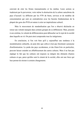 64
convient de citer les firmes transnationales et les médias. Leurs actions se
traduisent par la perversion, voire même la destruction de la culture autochtone du
pays d’accueil. La diffusion par les FTN de biens, services et de modèles de
consommation qui sont en contradiction avec les besoins fondamentaux de la
plupart des gens des PVD est nature à créer un impérialisme culturel.
Mais le mouvement de standardisation que l'on a observé déclenche en
retour une volonté marquée dans certains groupes de se différencier. Mais, poussée
à son extrême, la volonté de différenciation peut déboucher sur le rejet de la société
dans laquelle on vit. On peut ainsi comprendre tous les intégrismes.
En conclusion, si l'on voit bien qu'il y aujourd'hui une tendance à la
mondialisation culturelle, on peut dire que celle-ci n'est pas forcément synonyme
d'uniformisation. Le poids des pays occidentaux, et des Etats-Unis en particulier,
peuvent laisser craindre un affaiblissement des autres cultures. Mais il ne faut pas
négliger le fait que les cultures ont toujours su intégrer des éléments d'autres
cultures et que, parce qu'elles sont le ciment de la société, elles ont une force qui
leur permet de résister à certains changements.
 