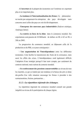 8
-L’ouverture de la plupart des économies sur l’extérieur en exportant
plus et en important plus.
- La tendance à l’internationalisation des firmes. Ce phénomène
ne touche pas uniquement les entreprises des pays développés mais
concerne aussi celles des pays en voie de développement.
- Emergence des nouveaux pays industrialisés (Sud-est asiatique,
Amérique latine).
- La rentrée en force de la chine dans le commerce mondial. Ses
exportations sont passées de 18 Milliards de dollars en 80, à 62 en 90, à
288 en 2005.
La progression du commerce mondial, en dépassant celle de la
production et du PIB, a eu pour conséquence :
- Une augmentation de l’interdépendance entre les différentes
économies. Cela facilite la transmission des fruits de la croissance, mais
aussi les effets des crises. L’interdépendance rend également difficile
l’adoption d’une stratégie puisqu’il faut tenir compte, pas seulement du
contexte national, mais surtout du contexte mondial.
- Un renforcement des pressions concurrentielles au niveau de tous
les marchés, ce qui se traduit par une tendance à la baisse des prix et donc
des profits. Une telle situation encourage les firmes à procéder à des
restructurations, fusions, partenariats…
I.1.2 : La répartition régionale des échanges.
La répartition régionale du commerce mondial connaît une grande
inégalité au niveau de la participation de chaque région.
 