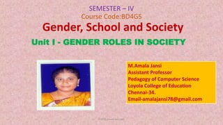 SEMESTER – IV
Course Code:BD4GS
Gender, School and Society
Unit I - GENDER ROLES IN SOCIETY
Prof.M.Amala Jansi,LCE
M.Amala Jansi
Assistant Professor
Pedagogy of Computer Science
Loyola College of Education
Chennai-34.
Email-amalajansi78@gmail.com
 
