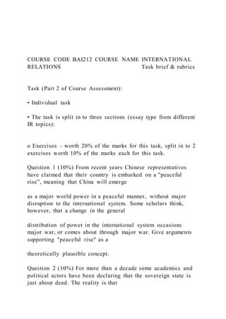 COURSE CODE BAI212 COURSE NAME INTERNATIONAL
RELATIONS Task brief & rubrics
Task (Part 2 of Course Assessment):
• Individual task
• The task is split in to three sections (essay type from different
IR topics):
o Exercises – worth 20% of the marks for this task, split in to 2
exercises worth 10% of the marks each for this task.
Question 1 (10%) From recent years Chinese representatives
have claimed that their country is embarked on a "peaceful
rise”, meaning that China will emerge
as a major world power in a peaceful manner, without major
disruption to the international system. Some scholars think,
however, that a change in the general
distribution of power in the international system occasions
major war, or comes about through major war. Give arguments
supporting "peaceful rise" as a
theoretically plausible concept.
Question 2 (10%) For more than a decade some academics and
political actors have been declaring that the sovereign state is
just about dead. The reality is that
 