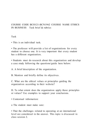 COURSE CODE BCO121-BCN1962 COURSE NAME ETHICS
IN BUSINESS Task brief & rubrics
Task
• This is an individual task.
• The professor will provide a list of organizations for every
student to choose one. It is very important that every student
has a different organization.
• Students must do research about this organization and develop
a case study following the questions/guide here below:
A. A brief description of the organization.
B. Mention and briefly define its objectives.
C. What are the ethical values or principles guiding the
organization according to their website?
D. To what extent does the organization apply those principles
or values? Use examples to support your conclusions.
• Contextual information:
o The student must make sure:
▪ That the challenges related to operating at an international
level are considered in the answer. This topic is discussed in
class session 2.
 