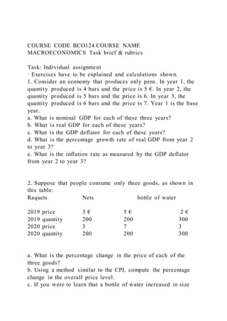 COURSE CODE BCO124 COURSE NAME
MACROECONOMICS Task brief & rubrics
Task: Individual assignment
· Exercises have to be explained and calculations shown.
1. Consider an economy that produces only pens. In year 1, the
quantity produced is 4 bars and the price is 5 €. In year 2, the
quantity produced is 5 bars and the price is 6. In year 3, the
quantity produced is 6 bars and the price is 7. Year 1 is the base
year.
a. What is nominal GDP for each of these three years?
b. What is real GDP for each of these years?
c. What is the GDP deflator for each of these years?
d. What is the percentage growth rate of real GDP from year 2
to year 3?
e. What is the inflation rate as measured by the GDP deflator
from year 2 to year 3?
2. Suppose that people consume only three goods, as shown in
this table:
Raquets Nets bottle of water
2019 price 3 € 5 € 2 €
2019 quantity 200 200 300
2020 price 3 7 3
2020 quantity 200 200 300
a. What is the percentage change in the price of each of the
three goods?
b. Using a method similar to the CPI, compute the percentage
change in the overall price level.
c. If you were to learn that a bottle of water increased in size
 