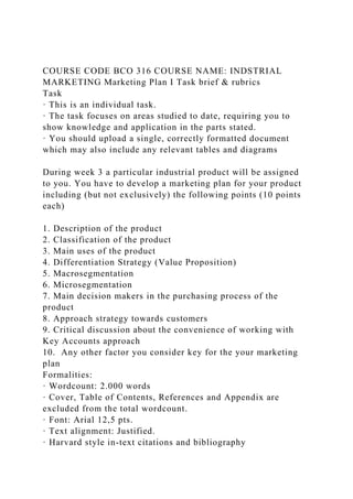 COURSE CODE BCO 316 COURSE NAME: INDSTRIAL
MARKETING Marketing Plan I Task brief & rubrics
Task
· This is an individual task.
· The task focuses on areas studied to date, requiring you to
show knowledge and application in the parts stated.
· You should upload a single, correctly formatted document
which may also include any relevant tables and diagrams
During week 3 a particular industrial product will be assigned
to you. You have to develop a marketing plan for your product
including (but not exclusively) the following points (10 points
each)
1. Description of the product
2. Classification of the product
3. Main uses of the product
4. Differentiation Strategy (Value Proposition)
5. Macrosegmentation
6. Microsegmentation
7. Main decision makers in the purchasing process of the
product
8. Approach strategy towards customers
9. Critical discussion about the convenience of working with
Key Accounts approach
10. Any other factor you consider key for the your marketing
plan
Formalities:
· Wordcount: 2.000 words
· Cover, Table of Contents, References and Appendix are
excluded from the total wordcount.
· Font: Arial 12,5 pts.
· Text alignment: Justified.
· Harvard style in-text citations and bibliography
 