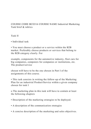 COURSE CODE BCO316 COURSE NAME Industrial Marketing
Task brief & rubrics
Task II
• Individual task
• You must choose a product or a service within the B2B
market. Preferably choose products or services that belong to
the B2B category clearly. For
example, components for the automotive industry, fleet cars for
big companies, computers for companies or institutions, etc.
The product/service
chosen will have to be the one chosen in Part I of the
assignments of this course.
• This task consists in writing the follow-up of the Marketing
Plan for an industrial Product/Service within a given company
chosen for task I
o The marketing plan in this task will have to contain at least
the following chapters
▪ Description of the marketing strategies to be deployed.
▪ A description of the communication strategies
▪ A concise description of the marketing and sales objectives.
 