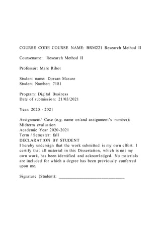 COURSE CODE COURSE NAME: BRM221 Research Method II
Coursename: Research Method II
Professor: Marc Ribot
Student name: Dorsan Masure
Student Number: 7181
Program: Digital Business
Date of submission: 21/03/2021
Year: 2020 - 2021
Assignment/ Case (e.g. name or/and assignment’s number):
Midterm evaluation
Academic Year 2020-2021
Term / Semester: fall
DECLARATION BY STUDENT
I hereby undersign that the work submitted is my own effort. I
certify that all material in this Dissertation, which is not my
own work, has been identified and acknowledged. No materials
are included for which a degree has been previously conferred
upon me.
Signature (Student): _____________________________
 