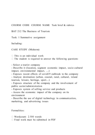COURSE CODE COURSE NAME Task brief & rubrics
BAT 212 The Business of Tourism
Task: 1 Summative assignment
Including:
CASE STUDY (Midterm)
- Select a tourist company
- Describe it (location, segment economic impact, socio-cultural
impact, environmental impact, …)
- Exposes recent effects of covid19 outbreak to the company
- Analyze destination (urban, coastal, rural, cultural, island
tourism, leisure, heritage, sport…)
- Exposes structure of the company and the involvement of
public sector/administration
- Exposes system of selling service and products
- Assess the economic impact of the company on its
environment
- Describe the use of digital technology in communication,
marketing, and advertising issues
Formalities:
 