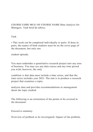 COURSE CODE MCO 105 COURSE NAME Data Analysis for
Managers Task brief & rubrics
Task
• This work can be completed individually or pairs. If done in
pairs, the names of both students must be on the cover page of
the document, but only one
student uploads.
You must undertake a quantitative research project into any area
of business. You may use any data source and any time period
you wish, however, the only
condition is that data must include a time series, and that the
time series includes year 2021. The aim is to produce a research
project that examines a topic,
analyses data and provides recommendations to management
about the topic studied.
The following is an orientation of the points to be covered in
the document:
Executive summary
Overview of problem to be investigated. Impact of the problem.
 