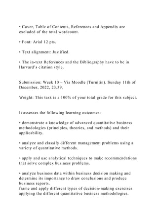 • Cover, Table of Contents, References and Appendix are
excluded of the total wordcount.
• Font: Arial 12 pts.
• Text alignment: Justified.
• The in-text References and the Bibliography have to be in
Harvard’s citation style.
Submission: Week 10 – Via Moodle (Turnitin). Sunday 11th of
December, 2022, 23.59.
Weight: This task is a 100% of your total grade for this subject.
It assesses the following learning outcomes:
• demonstrate a knowledge of advanced quantitative business
methodologies (principles, theories, and methods) and their
applicability.
• analyze and classify different management problems using a
variety of quantitative methods.
• apply and use analytical techniques to make recommendations
that solve complex business problems.
• analyze business data within business decision making and
determine its importance to draw conclusions and produce
business reports.
frame and apply different types of decision-making exercises
applying the different quantitative business methodologies.
 
