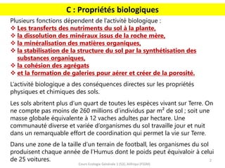 2
Cours Ecologie Générale 1 (S3), Alifriqui (FSSM)
C : Propriétés biologiques
Plusieurs fonctions dépendent de l’activité biologique :
❖ Les transferts des nutriments du sol à la plante,
❖ la dissolution des minéraux issus de la roche mère,
❖ la minéralisation des matières organiques,
❖ la stabilisation de la structure du sol par la synthétisation des
substances organiques,
❖ la cohésion des agrégats
❖ et la formation de galeries pour aérer et créer de la porosité.
L’activité biologique a des conséquences directes sur les propriétés
physiques et chimiques des sols.
Les sols abritent plus d’un quart de toutes les espèces vivant sur Terre. On
ne compte pas moins de 260 millions d’individus par m² de sol ; soit une
masse globale équivalente à 12 vaches adultes par hectare. Une
communauté diverse et variée d’organismes du sol travaille jour et nuit
dans un remarquable effort de coordination qui permet la vie sur Terre.
Dans une zone de la taille d’un terrain de football, les organismes du sol
produisent chaque année de l’Humus dont le poids peut équivaloir à celui
de 25 voitures.
 