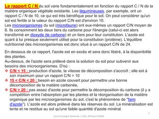 Cours Ecologie Générale 1 (S3), Alifriqui (FSSM)
7
Le rapport C / N du sol varie fondamentalement en fonction du rapport C / N de la
matière organique végétale existante. Les légumineuses, par exemple, ont un
rapport C / N de 10, ce qui est très bénéfique pour le sol. On peut considérer qu'un
sol est fertile si la valeur du rapport C/N est d'environ 10.
Les microorganismes du sol (microfaune) ont eux-mêmes un rapport C/N moyen de
8. Ils consomment les deux tiers du carbone pour l'énergie (celui-ci est alors
transformé en dioxyde de carbone) et un tiers pour leur constitution. L'azote est
quant à lui presque seulement utilisé pour la constitution (protéine). L'équilibre
nutritionnel des microorganismes est donc situé à un rapport C/N de 24.
En dessous de ce rapport, l'azote est en excès et sera donc libéré, à la disponibilité
des plantes.
Au-dessus, de l'azote sera prélevé dans la solution du sol pour subvenir aux
besoins des microorganismes. D'où :
❖ C/N < 15 : production d'azote, la vitesse de décomposition s'accroît ; elle est à
son maximum pour un rapport C/N = 10
❖ 15 < C/N < 20 : besoin en azote couvert pour permettre une bonne
décomposition de la matière carbonée,
❖ C/N > 20 : pas assez d'azote pour permettre la décomposition du carbone (il y a
compétition entre l’absorption par les plantes et la réorganisation de la matière
organique par les microorganismes du sol, c'est le phénomène de "faim
d'azote"). L'azote est alors prélevé dans les réserves du sol. La minéralisation est
lente et ne restitue au sol qu'une faible quantité d'azote minéral.
 