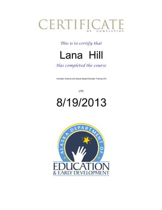 This is to certify that

Lana Hill
Has completed the course

Domestic Violence and Sexual Assault Educator Training v5.0

on

8/19/2013

 