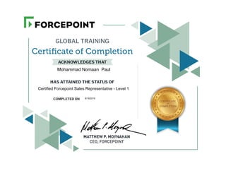 GLOBAL TRAINING
Certiﬁcate of Completion
ACKNOWLEDGES THAT
HAS ATTAINED THE STATUS OF
COMPLETED ON
MATTHEW P. MOYNAHAN
CEO, FORCEPOINT
CERTIFICATE
OF
COMPLETION
Mohammad Nomaan Paul
Certified Forcepoint Sales Representative - Level 1
9/19/2019
 