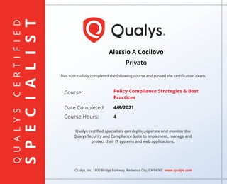 Q
U
A
L
Y
S
C
E
R
T
I
F
I
E
D
S
P
E
C
I
A
L
I
S
T
Has successfully completed the following course and passed the certiﬁcation exam.
Qualys, Inc. 1600 Bridge Parkway, Redwood City, CA 94065 www.qualys.com
Course:
Date Completed:
Course Hours:
Qualys certiﬁed specialists can deploy, operate and monitor the
Qualys Security and Compliance Suite to implement, manage and
protect their IT systems and web applications.
Alessio A Cocilovo
Privato
Policy Compliance Strategies & Best
Practices
4/8/2021
4
 