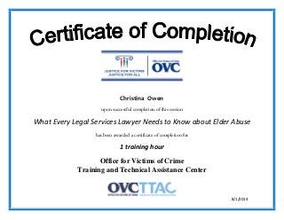 upon successful completion of this session
What Every Legal Services Lawyer Needs to Know about Elder Abuse
has been awarded a certificate of completion for
1 training hour
Office for Victims of Crime
Training and Technical Assistance Center
8/1/2014
Christina Owen
 
