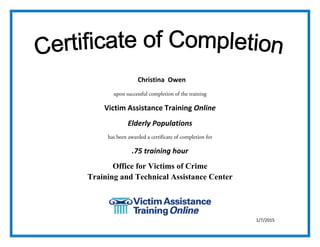  
upon successful completion of the training
Victim Assistance Training Online 
Elderly Populations 
has been awarded a certificate of completion for
.75 training hour 
Office for Victims of Crime
Training and Technical Assistance Center
 
 
 
1/7/2015
Christina Owen
 