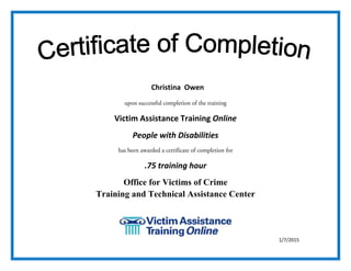  
upon successful completion of the training
Victim Assistance Training Online 
People with Disabilities 
has been awarded a certificate of completion for
.75 training hour 
Office for Victims of Crime
Training and Technical Assistance Center
 
 
 
1/7/2015
Christina Owen
 