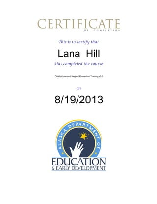 This is to certify that

Lana Hill
Has completed the course

Child Abuse and Neglect Prevention Training v5.0

on

8/19/2013

 