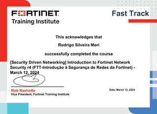 Fast Track
This acknowledges that
Rodrigo Silveira Mori
successfully completed the course
[Security Driven Networking] Introduction to Fortinet Network
Security r4 (FTT-Introdução à Segurança de Redes da Fortinet) -
March 12, 2024
Rob Rashotte
Vice President, Fortinet Training Institute
Date: March 12, 2024
Powered by TCPDF (www.tcpdf.org)
 