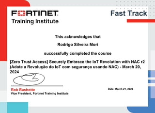 Fast Track
This acknowledges that
Rodrigo Silveira Mori
successfully completed the course
[Zero Trust Access] Securely Embrace the IoT Revolution with NAC r2
(Adote a Revolução do IoT com segurança usando NAC) - March 20,
2024
Rob Rashotte
Vice President, Fortinet Training Institute
Date: March 21, 2024
Powered by TCPDF (www.tcpdf.org)
 