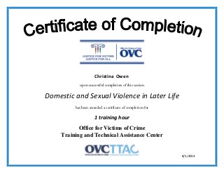 upon successful completion of this session
Domestic and Sexual Violence in Later Life
has been awarded a certificate of completion for
1 training hour
Office for Victims of Crime
Training and Technical Assistance Center
8/1/2014
Christina Owen
 