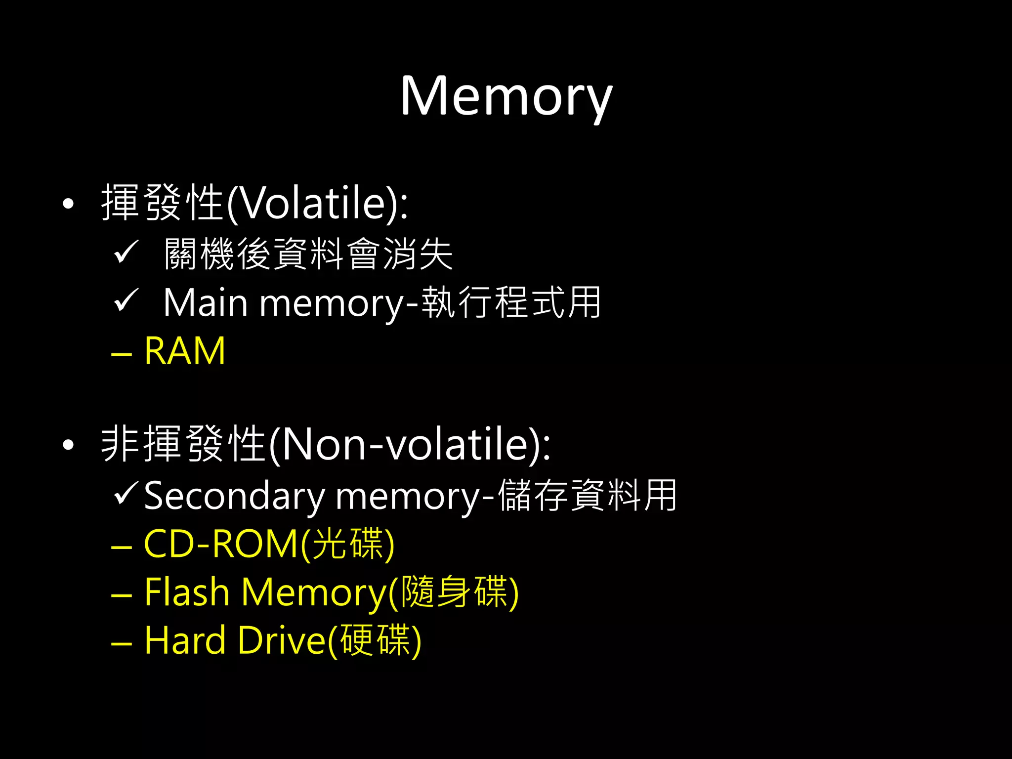 Memory
• 揮發性(Volatile):
 關機後資料會消失
 Main memory-執行程式用
– RAM
• 非揮發性(Non-volatile):
Secondary memory-儲存資料用
– CD-ROM(光碟)
– Flash Memory(隨身碟)
– Hard Drive(硬碟)
 