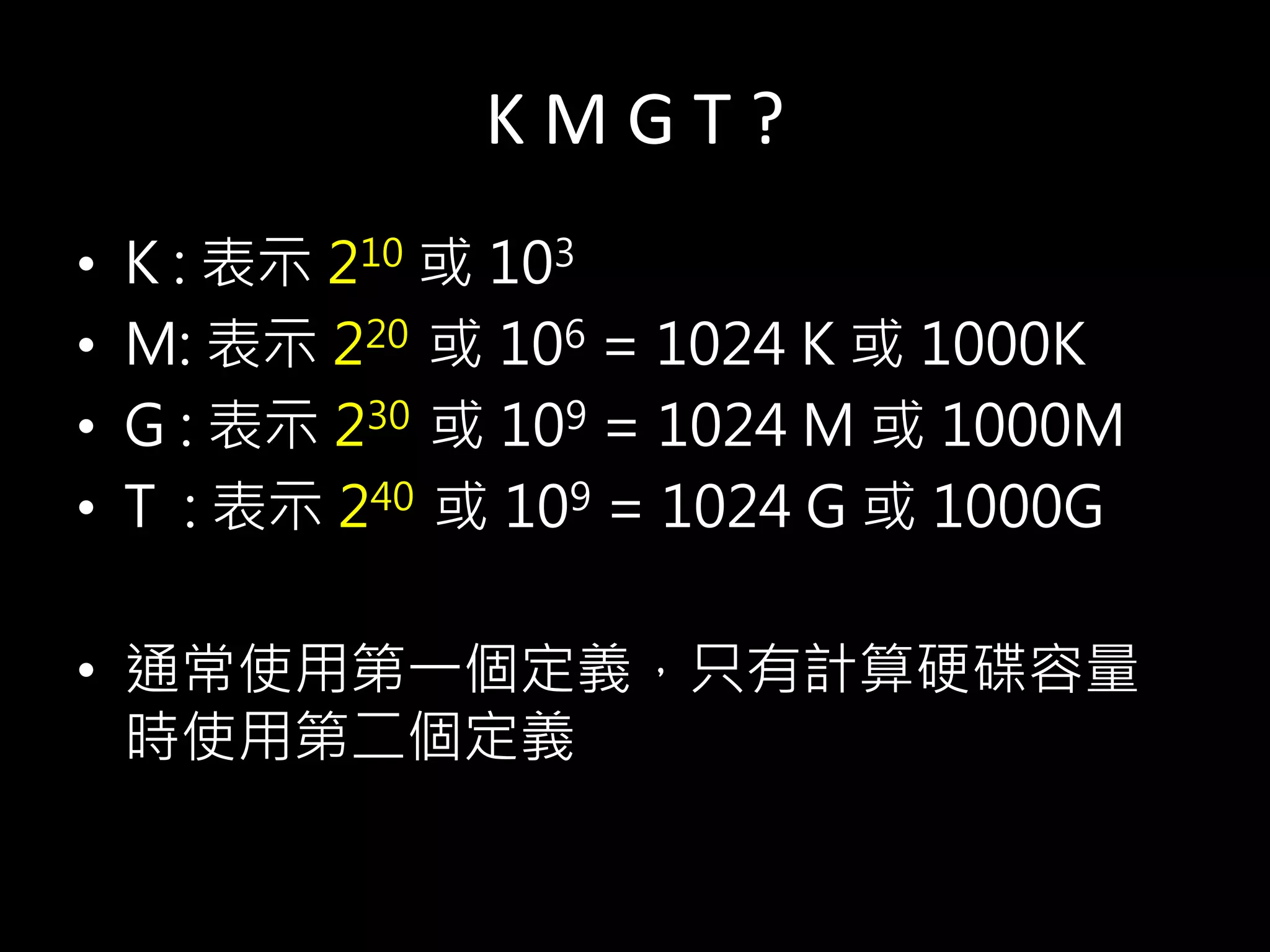 K M G T ?
• K : 表示 210 或 103
• M: 表示 220 或 106 = 1024 K 或 1000K
• G : 表示 230 或 109 = 1024 M 或 1000M
• T : 表示 240 或 109 = 1024 G 或 1000G
• 通常使用第一個定義，只有計算硬碟容量
時使用第二個定義
 