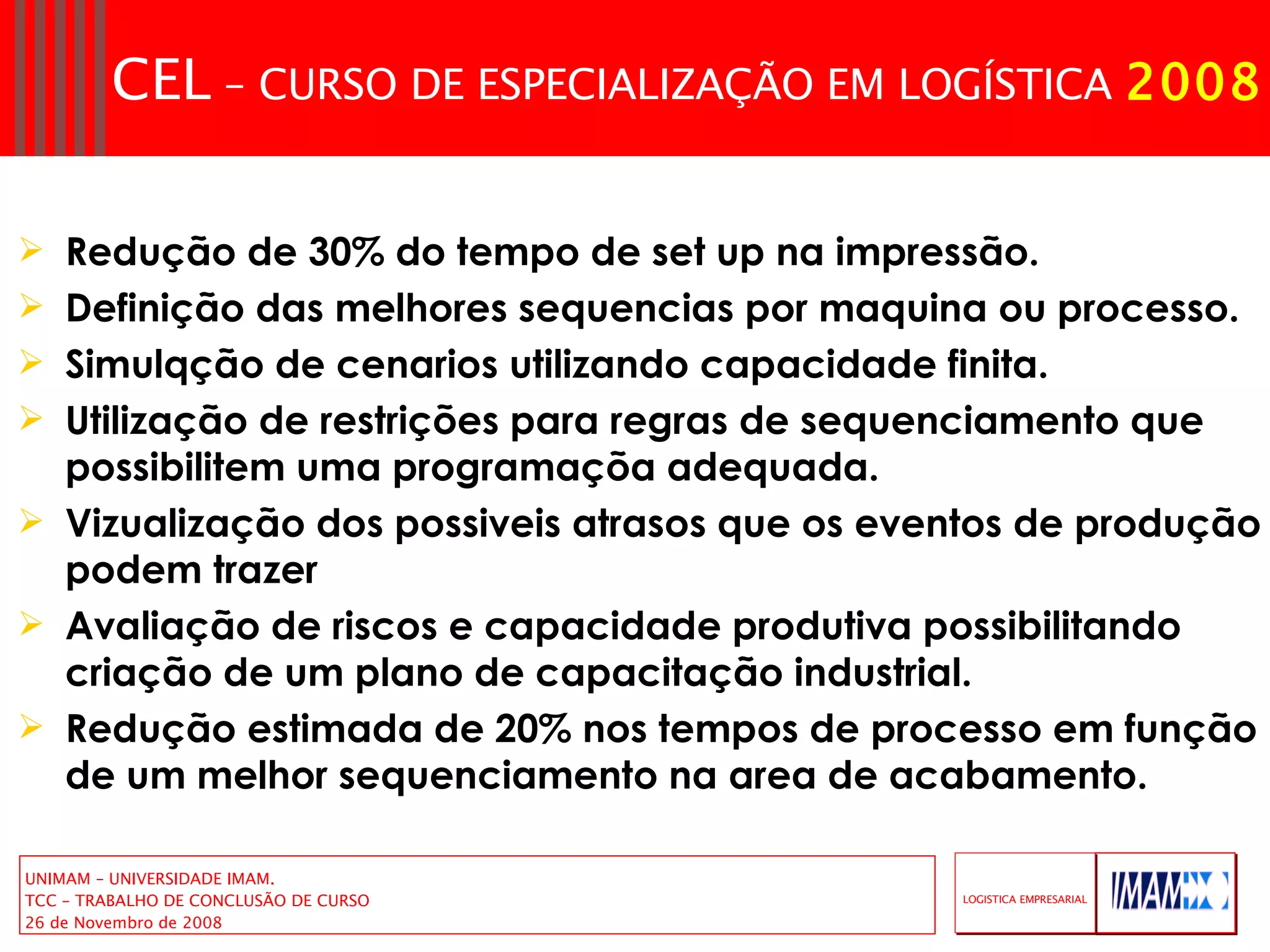 Redução de 30% do tempo de set up na impressão.  Definição das melhores sequencias por maquina ou processo. Simulqção de cenarios utilizando capacidade finita. Utilização de restrições para regras de sequenciamento que possibilitem uma programaçõa adequada. Vizualização dos possiveis atrasos que os eventos de produção podem trazer  Avaliação de riscos e capacidade produtiva possibilitando criação de um plano de capacitação industrial. Redução estimada de 20% nos tempos de processo em função de um melhor sequenciamento na area de acabamento. 