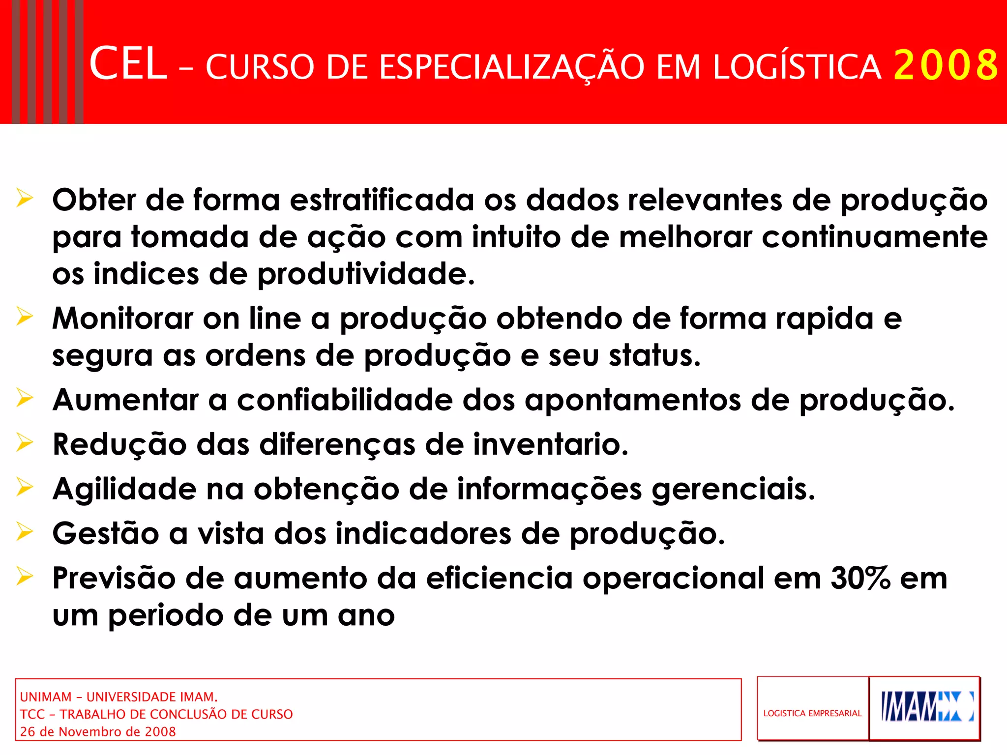 Obter de forma estratificada os dados relevantes de produção para tomada de ação com intuito de melhorar continuamente os indices de produtividade. Monitorar on line a produção obtendo de forma rapida e segura as ordens de produção e seu status. Aumentar a confiabilidade dos apontamentos de produção. Redução das diferenças de inventario. Agilidade na obtenção de informações gerenciais. Gestão a vista dos indicadores de produção. Previsão de aumento da eficiencia operacional em 30% em um periodo de um ano 