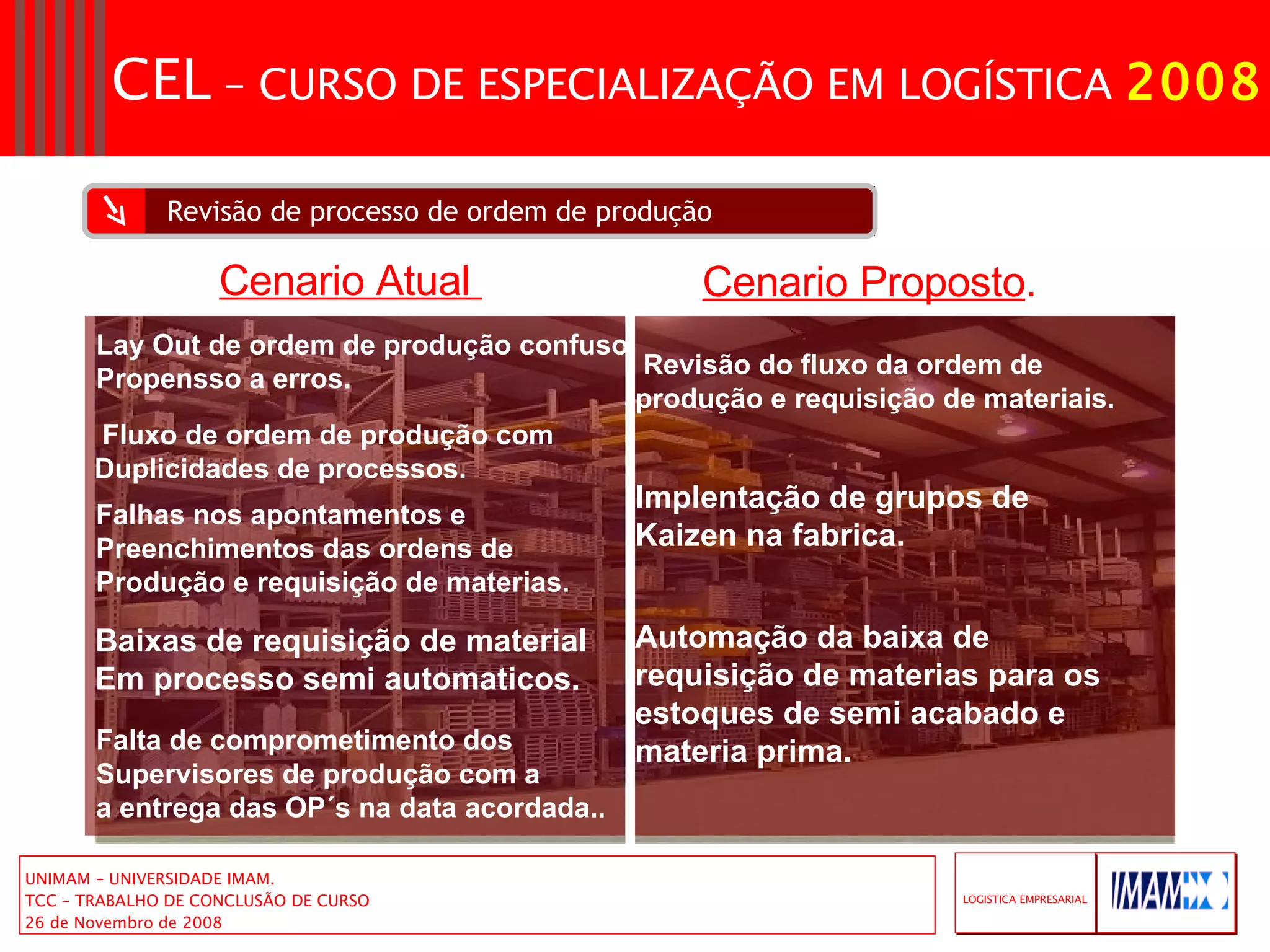 Revisão de processo de ordem de produção Lay Out de ordem de produção confuso Propensso a erros. Fluxo de ordem de produção com  Duplicidades de processos. Falhas nos apontamentos e  Preenchimentos das ordens de  Produção e requisição de materias. Baixas de requisição de material  Em processo semi automaticos. Revisão do fluxo da ordem de produção e requisição de materiais. Implentação de grupos de Kaizen na fabrica. Cenario Atual  Cenario Proposto . Automação da baixa de requisição de materias para os estoques de semi acabado e materia prima. Falta de comprometimento dos Supervisores de produção com a  a entrega das OP´s na data acordada.. 