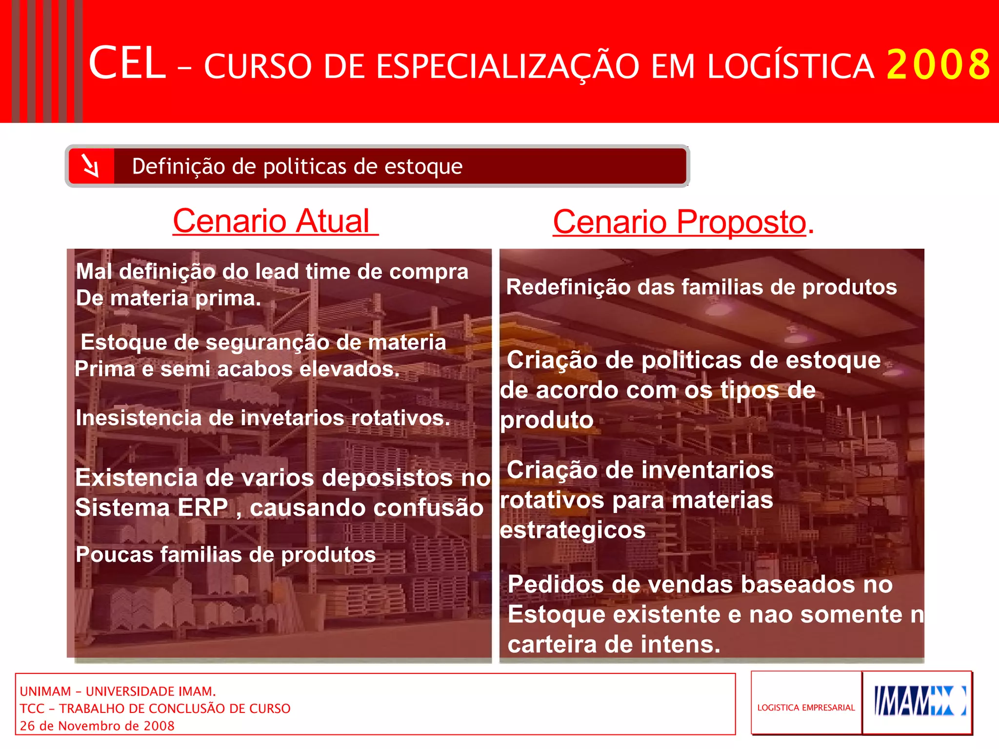 Definição de politicas de estoque Mal definição do lead time de compra De materia prima. Estoque de seguranção de materia  Prima e semi acabos elevados. Inesistencia de invetarios rotativos. Existencia de varios deposistos no Sistema ERP , causando confusão Redefinição das familias de produtos Criação de politicas de estoque de acordo com os tipos de produto Cenario Atual  Cenario Proposto . Criação de inventarios rotativos para materias estrategicos Poucas familias de produtos Pedidos de vendas baseados no  Estoque existente e nao somente na carteira de intens. 