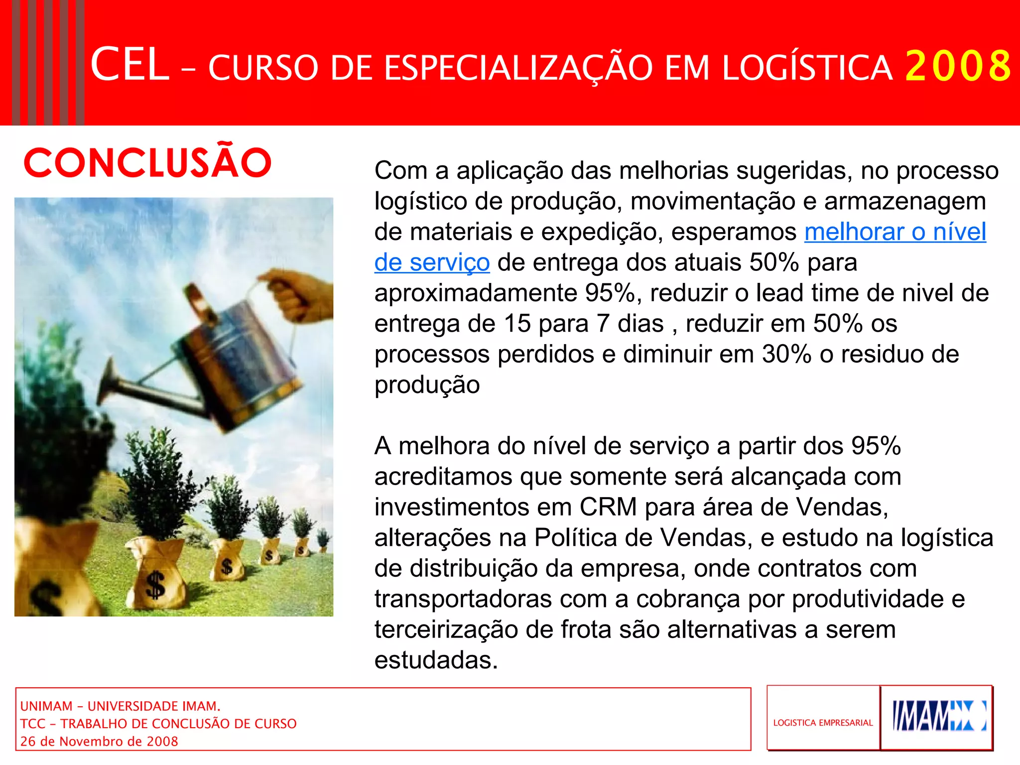 CONCLUSÃO Com a aplicação das melhorias sugeridas, no processo logístico de produção, movimentação e armazenagem de materiais e expedição, esperamos  melhorar o nível de serviço  de entrega dos atuais 50% para aproximadamente 95%, reduzir o lead time de nivel de entrega de 15 para 7 dias , reduzir em 50% os processos perdidos e diminuir em 30% o residuo de produção A melhora do nível de serviço a partir dos 95% acreditamos que somente será alcançada com investimentos em CRM para área de Vendas, alterações na Política de Vendas, e estudo na logística de distribuição da empresa, onde contratos com transportadoras com a cobrança por produtividade e terceirização de frota são alternativas a serem estudadas. 