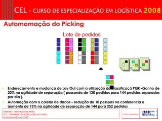 Lote de pedidos Endereçamento e mudança de Lay Out com a utilização da classificaçã PQR -Ganho de 20% na agilidade de separação ( passando de 120 pedidos para 144 pedidos separados por dia ). Automação com o coletor de dados – redução de 10 pessoas na conferencia e aumento de 75% na agilidade de separação de 144 para 252 pedidos  Automomação do Picking  