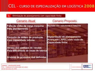 Otimização do planejamento com capacidade finita Falta de visão de carga maquina Pelo planejamento  Emissão de ordem de produção Com capacidade infinita. Atraso dos pedidos de vendas  Pela dificuldade de visao de fabrica Arvores de produtos mal definidas Revisão das estruturas e roteiros Implantação de planejamento  Avançado ( APS ) com visão de  Capacidade finita. Cenario Atual  Cenario Proposto. 
