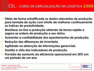 Obter de forma estratificada os dados relevantes de produção para tomada de ação com intuito de melhorar continuamente os indices de produtividade. Monitorar on line a produção obtendo de forma rapida e segura as ordens de produção e seu status. Aumentar a confiabilidade dos apontamentos de produção. Redução das diferenças de inventario. Agilidade na obtenção de informações gerenciais. Gestão a vista dos indicadores de produção. Previsão de aumento da eficiencia operacional em 30% em um periodo de um ano 