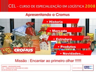 Historia Mercado  Estrutura  Produtos  Novidades...  Apresentando a Cromus   Missão : Encantar ao primeiro olhar !!!!!! 