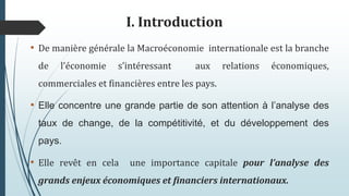 I. Introduction
• De manière générale la Macroéconomie internationale est la branche
de l’économie s’intéressant aux relations économiques,
commerciales et financières entre les pays.
• Elle concentre une grande partie de son attention à l’analyse des
taux de change, de la compétitivité, et du développement des
pays.
• Elle revêt en cela une importance capitale pour l’analyse des
grands enjeux économiques et financiers internationaux.
 