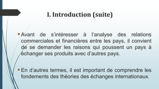 I. Introduction (suite)
Avant de s’intéresser à l’analyse des relations
commerciales et financières entre les pays, il convient
de se demander les raisons qui poussent un pays à
échanger ses produits avec d’autres pays.
En d’autres termes, il est important de comprendre les
fondements des théories des échanges internationaux.
 