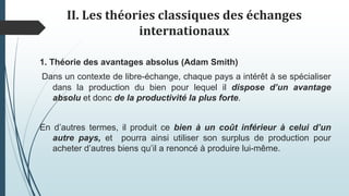 II. Les théories classiques des échanges
internationaux
1. Théorie des avantages absolus (Adam Smith)
Dans un contexte de libre-échange, chaque pays a intérêt à se spécialiser
dans la production du bien pour lequel il dispose d’un avantage
absolu et donc de la productivité la plus forte.
En d’autres termes, il produit ce bien à un coût inférieur à celui d’un
autre pays, et pourra ainsi utiliser son surplus de production pour
acheter d’autres biens qu’il a renoncé à produire lui-même.
 