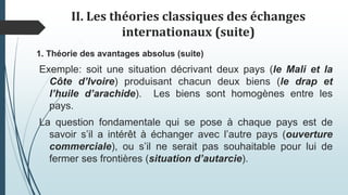 II. Les théories classiques des échanges
internationaux (suite)
1. Théorie des avantages absolus (suite)
Exemple: soit une situation décrivant deux pays (le Mali et la
Côte d’Ivoire) produisant chacun deux biens (le drap et
l’huile d’arachide). Les biens sont homogènes entre les
pays.
La question fondamentale qui se pose à chaque pays est de
savoir s’il a intérêt à échanger avec l’autre pays (ouverture
commerciale), ou s’il ne serait pas souhaitable pour lui de
fermer ses frontières (situation d’autarcie).
 