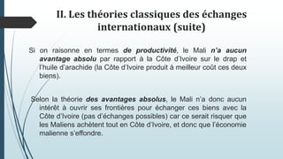 II. Les théories classiques des échanges
internationaux (suite)
Si on raisonne en termes de productivité, le Mali n’a aucun
avantage absolu par rapport à la Côte d’Ivoire sur le drap et
l’huile d’arachide (la Côte d’Ivoire produit à meilleur coût ces deux
biens).
Selon la théorie des avantages absolus, le Mali n’a donc aucun
intérêt à ouvrir ses frontières pour échanger ces biens avec la
Côte d’Ivoire (pas d’échanges possibles) car ce serait risquer que
les Maliens achètent tout en Côte d’Ivoire, et donc que l’économie
malienne s’effondre.
 