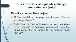 II. Les théories classiques des échanges
internationaux (suite)
Mais il y a un problème majeur…
 Qu’arrivera-t-il si un pays ne dispose d’aucun
avantage absolu?
 Autrement dit que produira-t-il si tous les pays
avec lesquels il échange produisent tous les
biens avec plus de facilité (à un meilleur coût)
que lui?
 