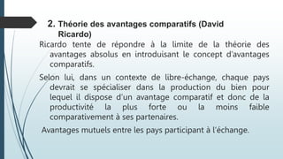 Ricardo tente de répondre à la limite de la théorie des
avantages absolus en introduisant le concept d’avantages
comparatifs.
Selon lui, dans un contexte de libre-échange, chaque pays
devrait se spécialiser dans la production du bien pour
lequel il dispose d’un avantage comparatif et donc de la
productivité la plus forte ou la moins faible
comparativement à ses partenaires.
Avantages mutuels entre les pays participant à l’échange.
2. Théorie des avantages comparatifs (David
Ricardo)
 