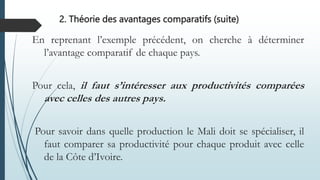 En reprenant l’exemple précédent, on cherche à déterminer
l’avantage comparatif de chaque pays.
Pour cela, il faut s’intéresser aux productivités comparées
avec celles des autres pays.
Pour savoir dans quelle production le Mali doit se spécialiser, il
faut comparer sa productivité pour chaque produit avec celle
de la Côte d’Ivoire.
2. Théorie des avantages comparatifs (suite)
 