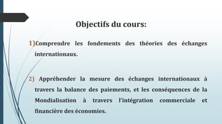 Objectifs du cours:
1)Comprendre les fondements des théories des échanges
internationaux.
2) Appréhender la mesure des échanges internationaux à
travers la balance des paiements, et les conséquences de la
Mondialisation à travers l’intégration commerciale et
financière des économies.
 
