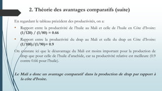 En regardant le tableau précédent des productivités, on a:
• Rapport entre la productivité de l’huile au Mali et celle de l’huile en Côte d’Ivoire:
(1/120) / (1/80) = 0.66
• Rapport entre la productivité du drap au Mali et celle du drap en Côte d’Ivoire:
(1/100)/(1/90)= 0.9
On constate ici que le désavantage du Mali est moins important pour la production de
drap que pour celle de l’huile d’arachide, car sa productivité relative est meilleure (0.9
contre 0.66 pour l’huile).
Le Mali a donc un avantage comparatif dans la production de drap par rapport à
la côte d’Ivoire.
2. Théorie des avantages comparatifs (suite)
 